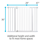 Additional height and width to fit most home spaces.  Gate adjusts from 29 inches to 47 inches wide and is 36 inches tall.