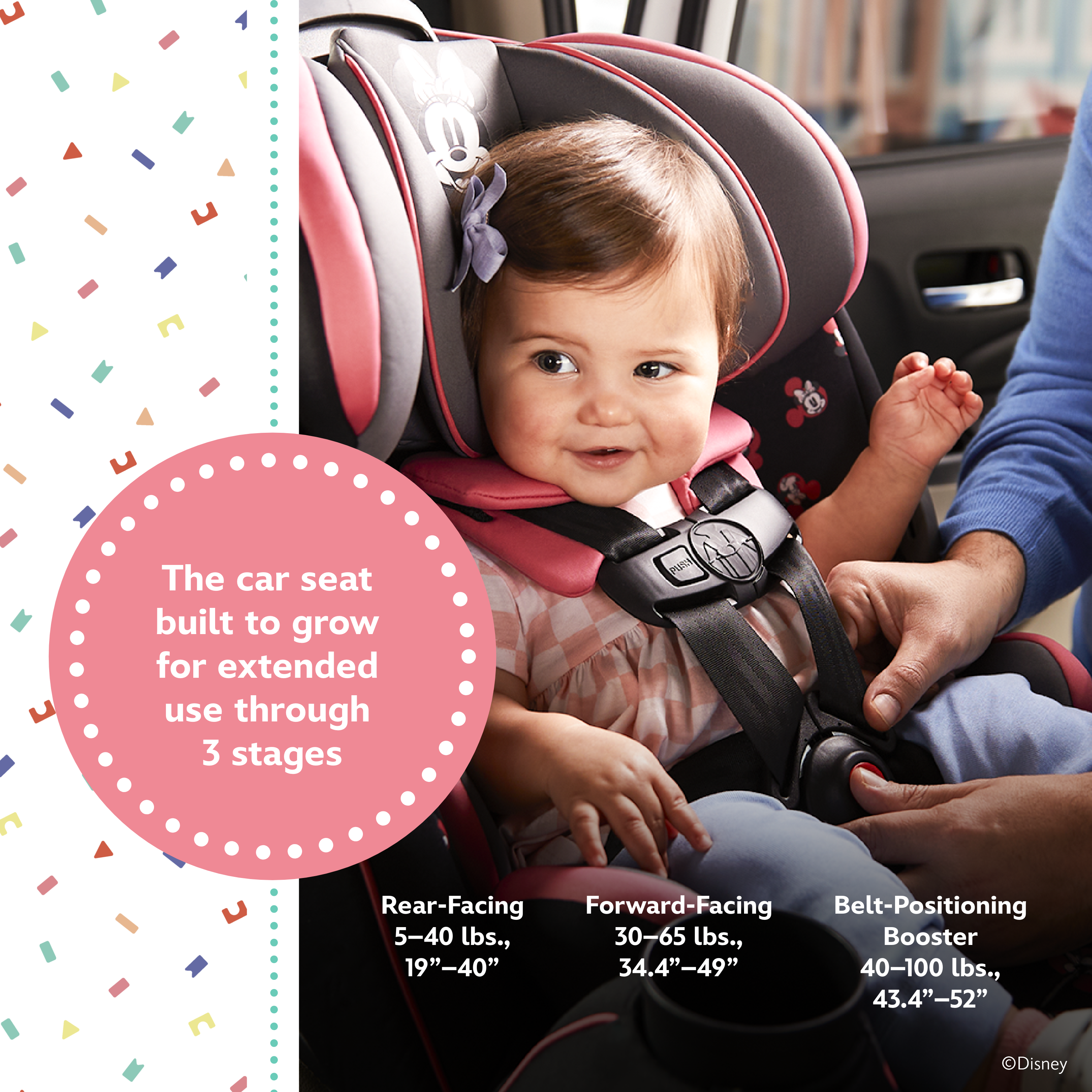 Disney Baby Grow and Go™ All-in-One Convertible Car Seat - the car seat built to grow for extended use through 3 stages: rear-facing 5-40 lbs., 19"-40"; forward-facing 30-65 lbs., 34.4"-49"; belt-positioning booster 40-00 lbs., 43.4"52"